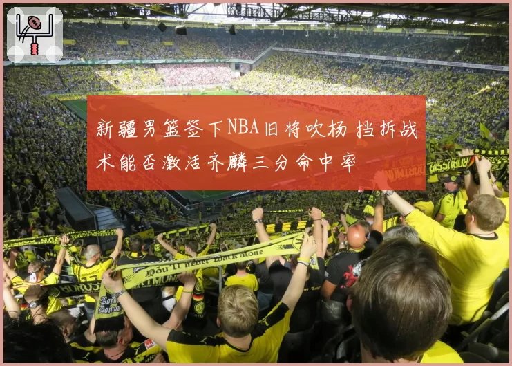 新疆男篮签下NBA旧将吹杨 挡拆战术能否激活齐麟三分命中率