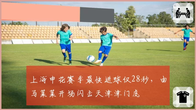 上海申花赛季最快进球仅28秒，由马莱莱开场闪击天津津门虎