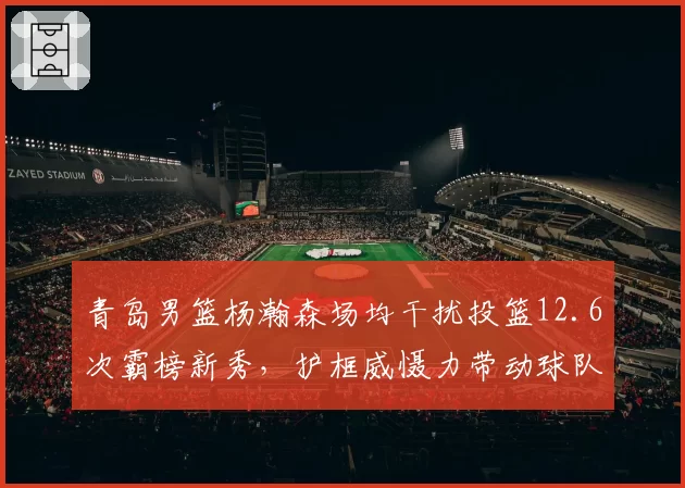 青岛男篮杨瀚森场均干扰投篮12.6次霸榜新秀,护框威慑力带动球队防守效率升第7