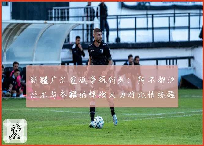 新疆广汇重返争冠行列:阿不都沙拉木与齐麟的锋线火力对比传统强队