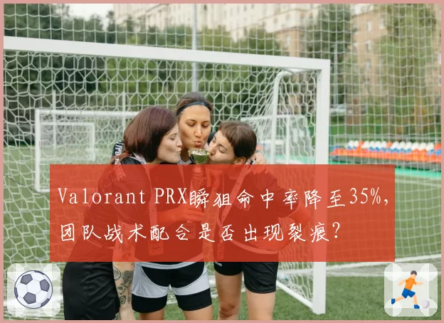 Valorant PRX瞬狙命中率降至35%，团队战术配合是否出现裂痕？