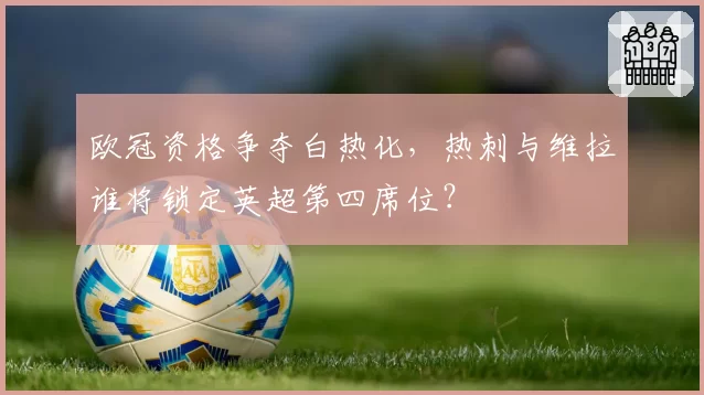 欧冠资格争夺白热化,热刺与维拉谁将锁定英超第四席位?