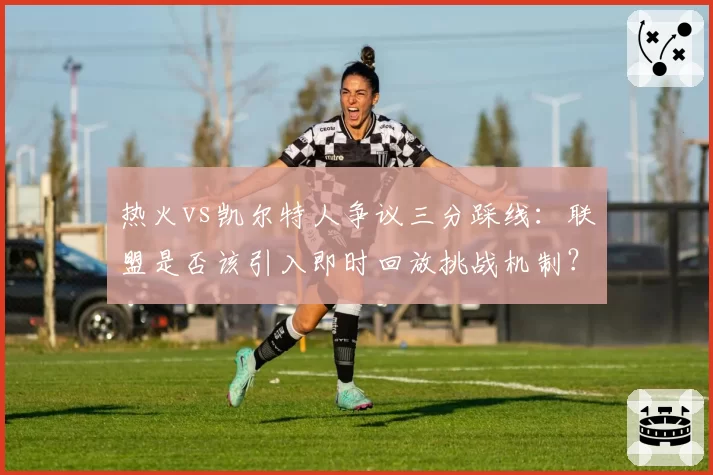 热火vs凯尔特人争议三分踩线：联盟是否该引入即时回放挑战机制？