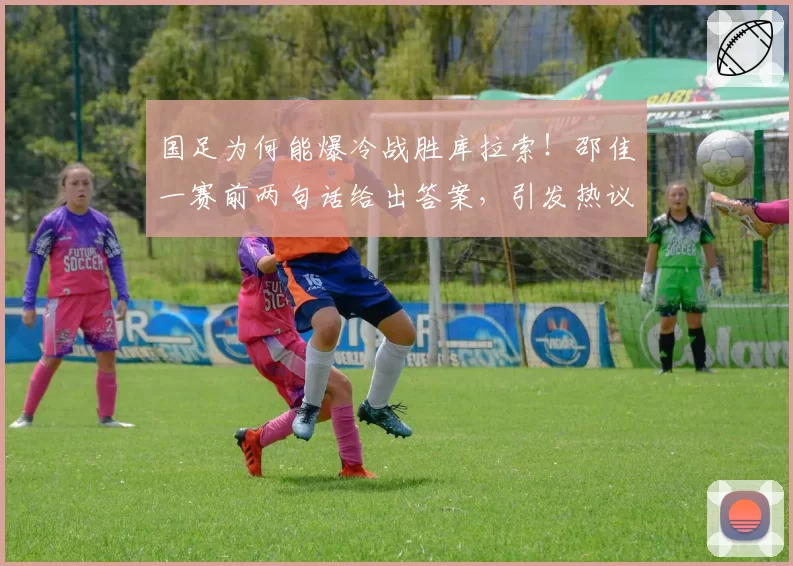 国足为何能爆冷战胜库拉索!邵佳一赛前两句话给出答案,引发热议