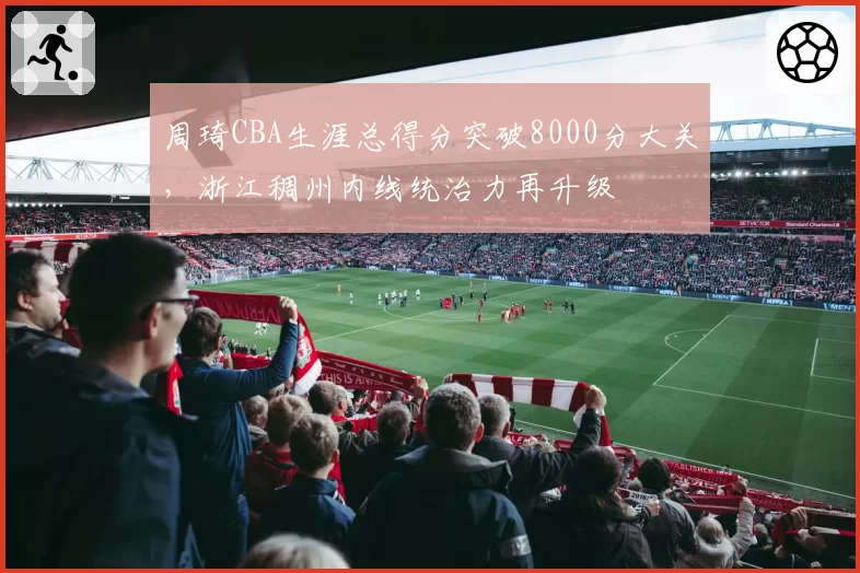 周琦CBA生涯总得分突破8000分大关,浙江稠州内线统治力再升级