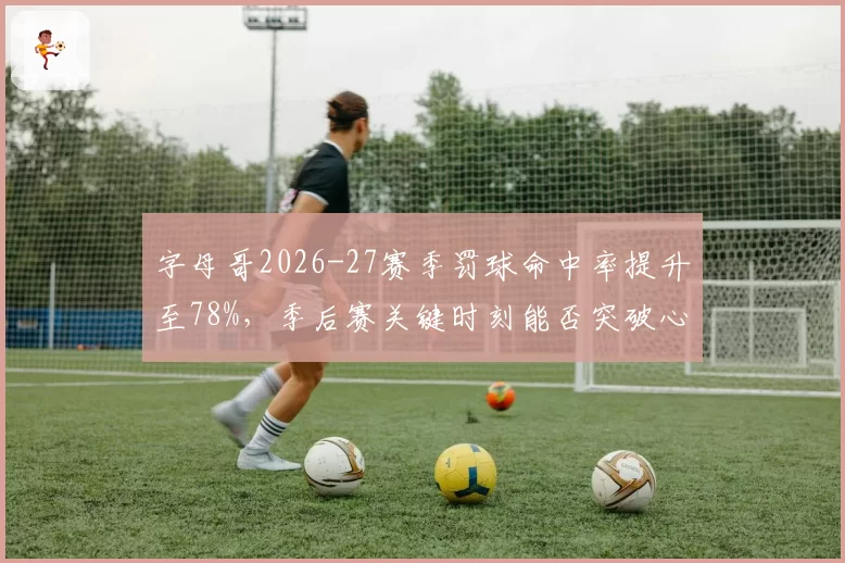 字母哥2026-27赛季罚球命中率提升至78%,季后赛关键时刻能否突破心魔