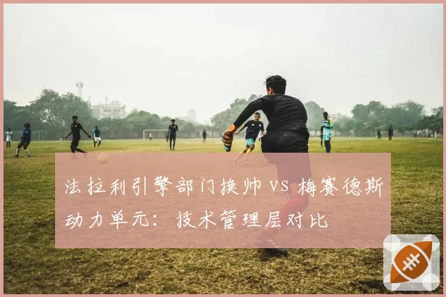 法拉利引擎部门换帅 vs 梅赛德斯动力单元：技术管理层对比