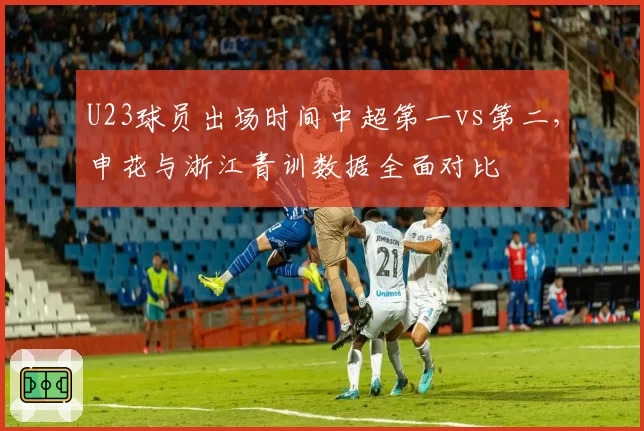 U23球员出场时间中超第一vs第二，申花与浙江青训数据全面对比