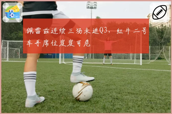 佩雷兹连续三场未进Q3，红牛二号车手席位岌岌可危