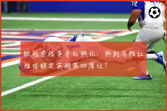 欧冠资格争夺白热化,热刺与维拉谁将锁定英超第四席位?