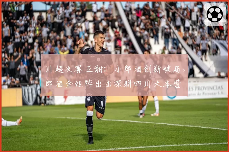 川超决赛正酣：小郎酒创新破局，郎酒全矩阵出击深耕四川大本营