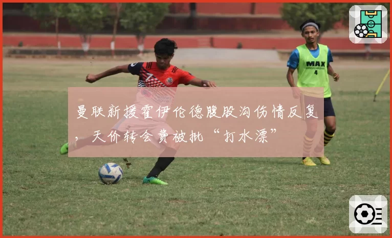 曼联新援霍伊伦德腹股沟伤情反复,天价转会费被批“打水漂”