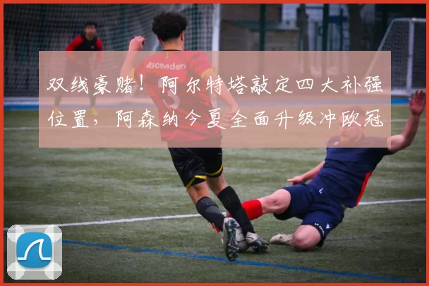 双线豪赌！阿尔特塔敲定四大补强位置，阿森纳今夏全面升级冲欧冠