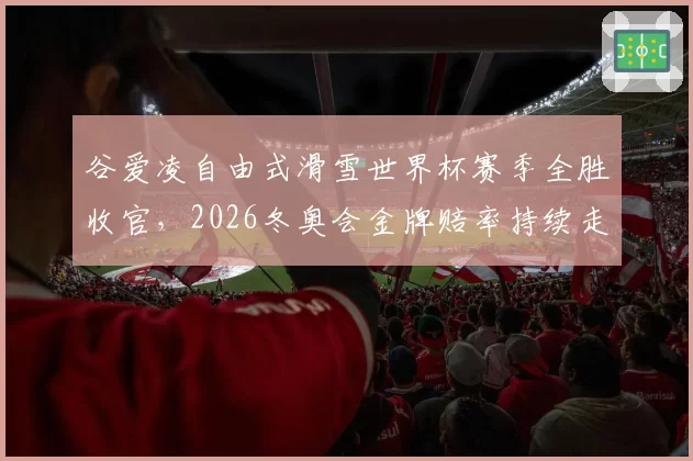 谷爱凌自由式滑雪世界杯赛季全胜收官，2026冬奥会金牌赔率持续走低