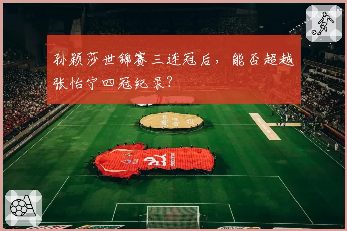 孙颖莎世锦赛三连冠后，能否超越张怡宁四冠纪录？