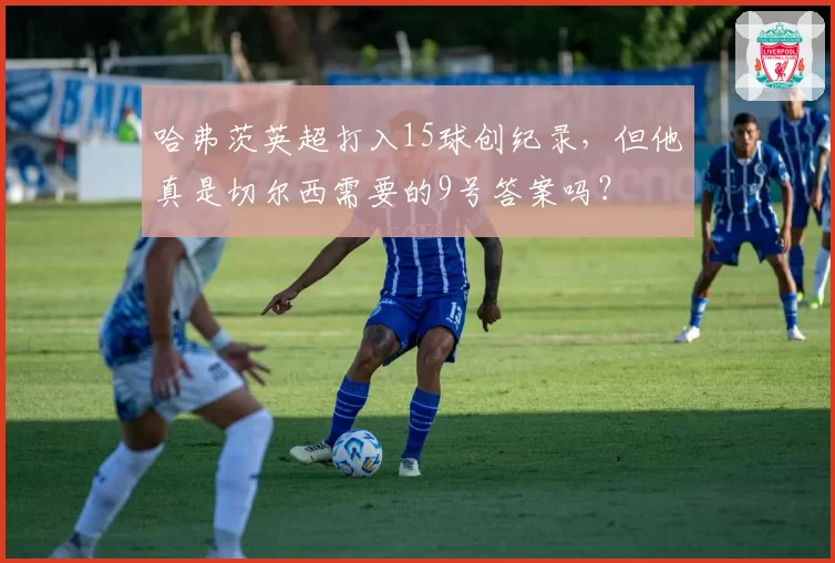 哈弗茨英超打入15球创纪录,但他真是切尔西需要的9号答案吗?