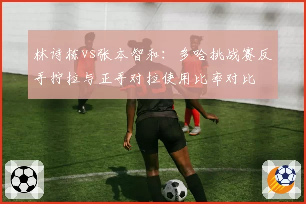 林诗栋vs张本智和：多哈挑战赛反手拧拉与正手对拉使用比率对比