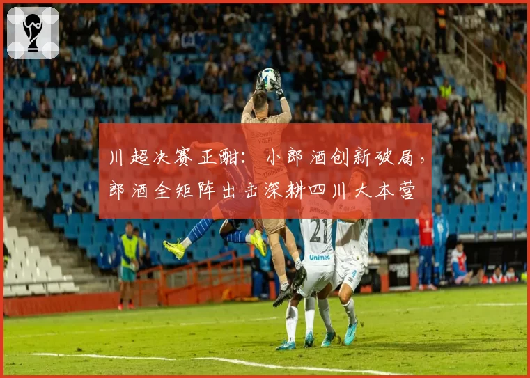 川超决赛正酣：小郎酒创新破局，郎酒全矩阵出击深耕四川大本营