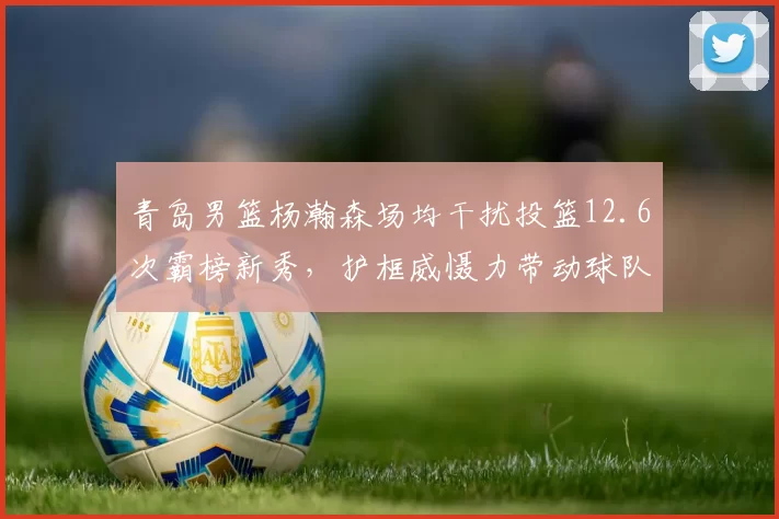青岛男篮杨瀚森场均干扰投篮12.6次霸榜新秀,护框威慑力带动球队防守效率升第7