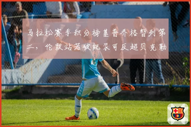 马拉松赛季积分榜基普乔格暂列第二，伦敦站若破纪录可反超贝克勒