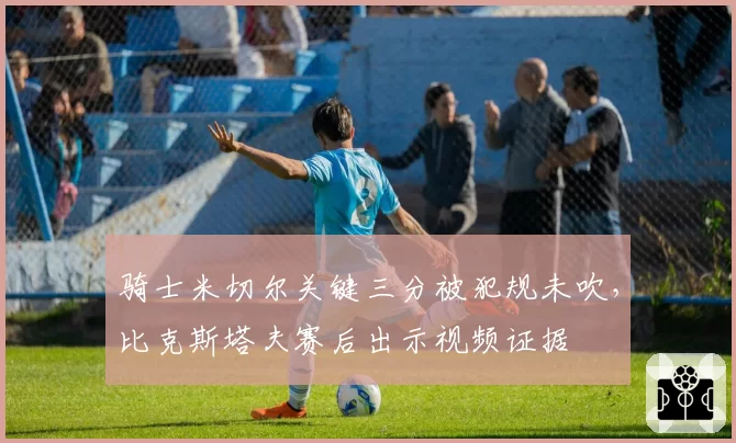 骑士米切尔关键三分被犯规未吹，比克斯塔夫赛后出示视频证据