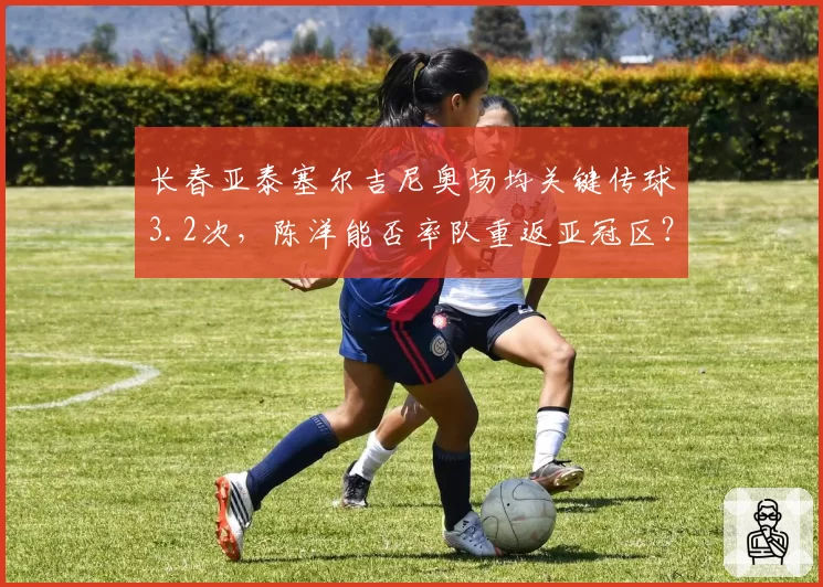 长春亚泰塞尔吉尼奥场均关键传球3.2次，陈洋能否率队重返亚冠区？