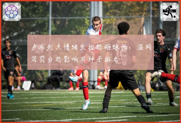卢布列夫情绪失控怒砸球拍，温网若罚分恐影响其种子排名