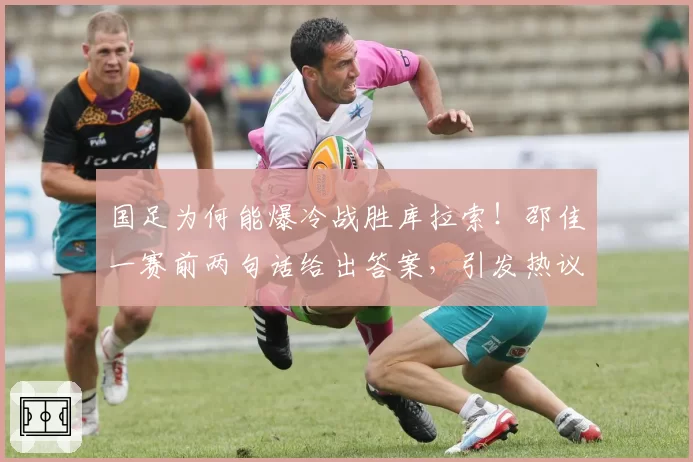 国足为何能爆冷战胜库拉索!邵佳一赛前两句话给出答案,引发热议