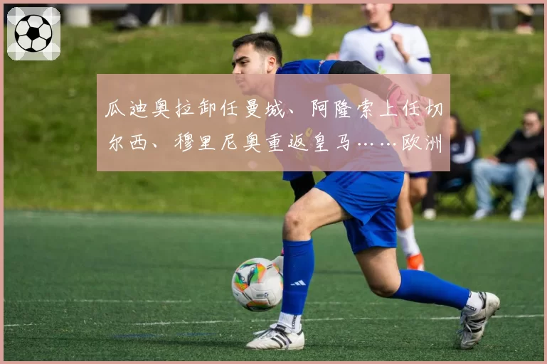 瓜迪奥拉卸任曼城、阿隆索上任切尔西、穆里尼奥重返皇马……欧洲足坛掀起“换帅潮”