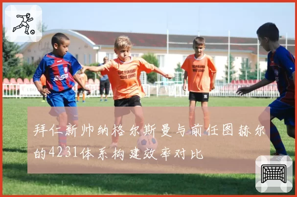 拜仁新帅纳格尔斯曼与前任图赫尔的4231体系构建效率对比