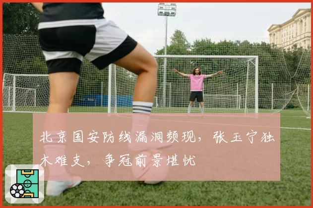 北京国安防线漏洞频现，张玉宁独木难支，争冠前景堪忧