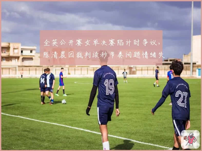 全英公开赛女单决赛陷计时争议，陈清晨因裁判读秒节奏问题情绪失控