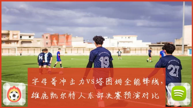字母哥冲击力vs塔图姆全能锋线，雄鹿凯尔特人东部决赛预演对比