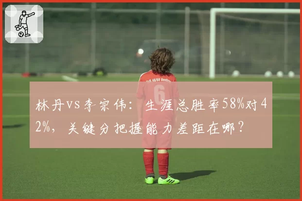 林丹vs李宗伟：生涯总胜率58%对42%，关键分把握能力差距在哪？