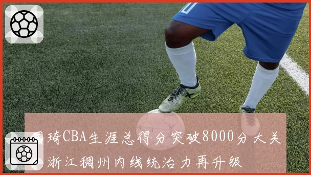 周琦CBA生涯总得分突破8000分大关,浙江稠州内线统治力再升级