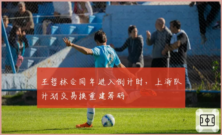 王哲林合同年进入倒计时，上海队计划交易换重建筹码
