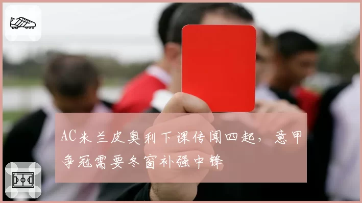 AC米兰皮奥利下课传闻四起，意甲争冠需要冬窗补强中锋