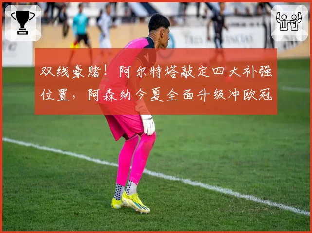 双线豪赌！阿尔特塔敲定四大补强位置，阿森纳今夏全面升级冲欧冠