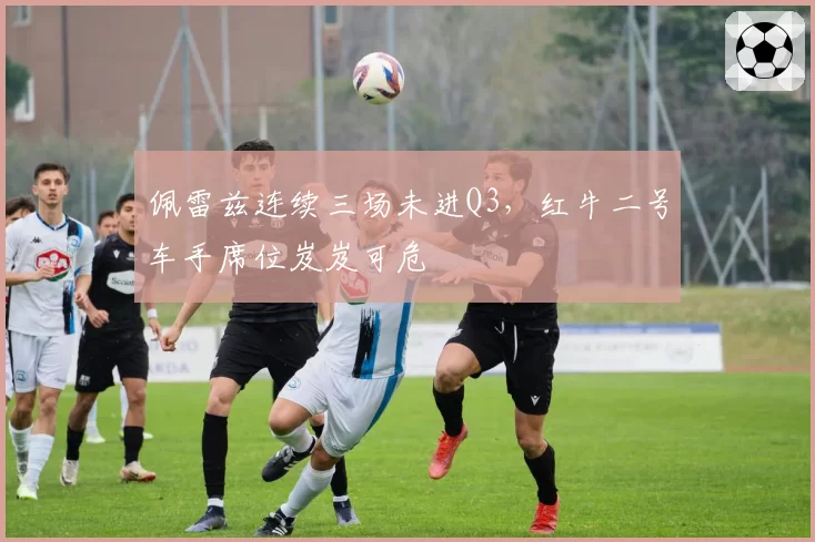 佩雷兹连续三场未进Q3，红牛二号车手席位岌岌可危