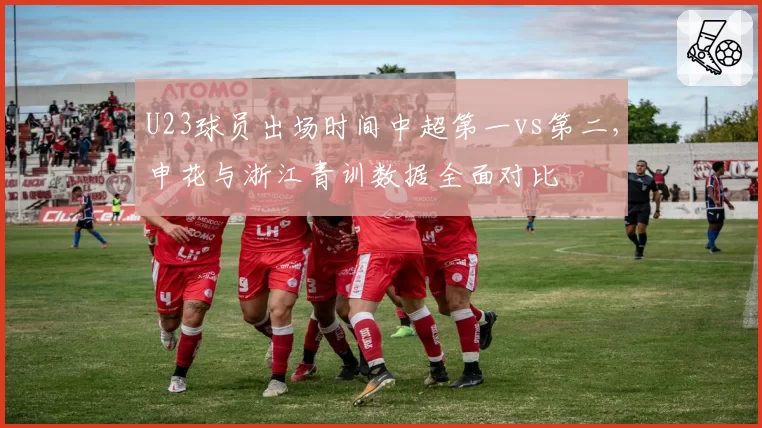 U23球员出场时间中超第一vs第二，申花与浙江青训数据全面对比