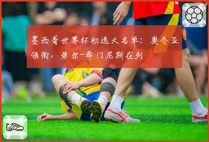 墨西哥世界杯初选大名单：奥乔亚领衔，劳尔-希门尼斯在列