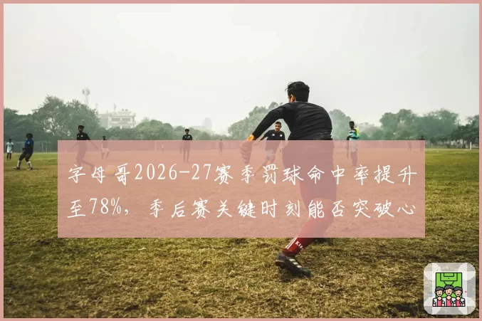 字母哥2026-27赛季罚球命中率提升至78%,季后赛关键时刻能否突破心魔