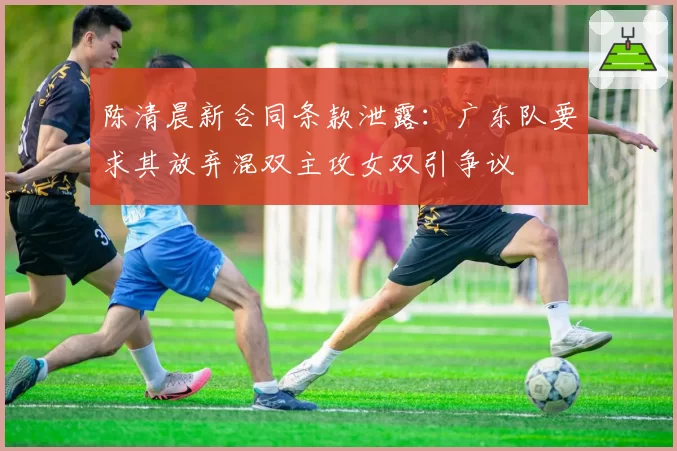 陈清晨新合同条款泄露：广东队要求其放弃混双主攻女双引争议