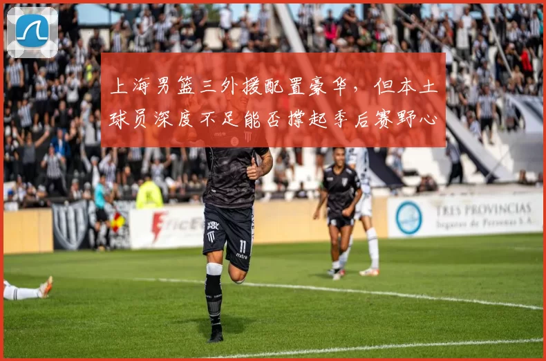 上海男篮三外援配置豪华,但本土球员深度不足能否撑起季后赛野心?