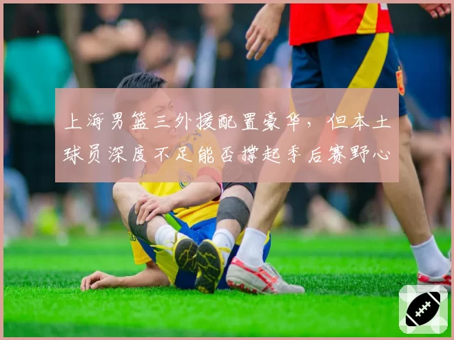 上海男篮三外援配置豪华,但本土球员深度不足能否撑起季后赛野心?