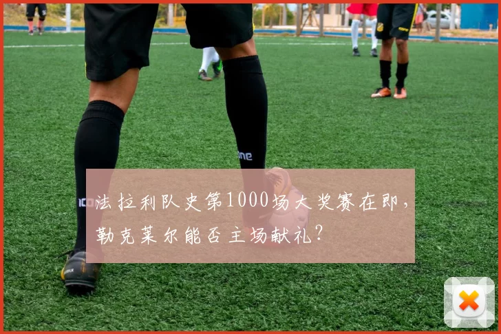 法拉利队史第1000场大奖赛在即，勒克莱尔能否主场献礼？
