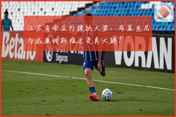 江苏肯帝亚外援挑大梁,布莱克尼与威廉姆斯谁才是真大腿?